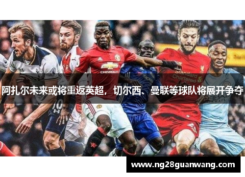 阿扎尔未来或将重返英超，切尔西、曼联等球队将展开争夺