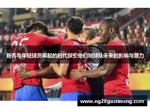 新秀与年轻球员崛起的时代探索他们对球队未来的影响与潜力