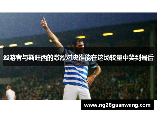 巡游者与斯旺西的激烈对决谁能在这场较量中笑到最后
